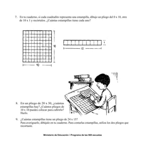 7. En tu cuaderno, si cada cuadradito representa una estampilla, dibujo un pliego del 0 x 10, otro
   de 10 x 1 y recórtalos. ¿Cuántas estampillas tiene cada uno?




8. En un pliego de 20 x 30, ¿cuántas
   estampillas hay? ¿Cuántos pliegos de
   10 x 10 puedes colocar para cubrirlo?
   Hazlo.

9. ¿Cuántas estampillas tiene un pliego de 24 x 15?
   Para averiguarlo, dibújalo en tu cuaderno. Para contarlas estampillas, utiliza los dos pliegos que
   recortaste.


                        Ministerio de Educación • Programa de las 900 escuelas
 