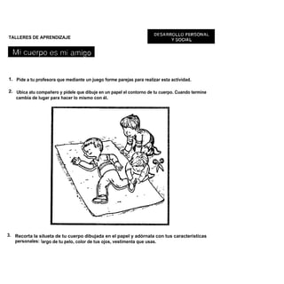 TALLERES DE APRENDIZAJE




1. Pide a tu profesora que mediante un juego forme parejas para realizar esta actividad.

2. Ubica atu compañero y pídele que dibuje en un papel el contorno de tu cuerpo. Cuando termine
   cambia de lugar para hacer lo mismo con él.




3. Recorta la silueta de tu cuerpo dibujada en el papel y adórnala con tus características
   personales: largo de tu pelo, color de tus ojos, vestimenta que usas.
 