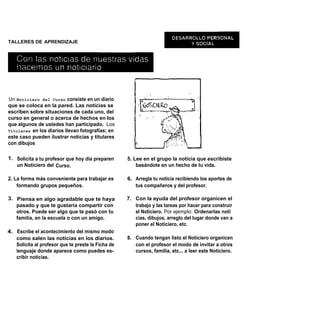 TALLERES DE APRENDIZAJE




Un Noticiero del Curso consiste en un diario
que se coloca en la pared. Las noticias se
escriben sobre situaciones de cada uno, del
curso en general o acerca de hechos en los
que algunos de ustedes han participado. Los
Titulares en los diarios llevan fotografías; en
este caso pueden ilustrar noticias y titulares
con dibujos

1. Solicita a tu profesor que hoy día preparen      5. Lee en el grupo la noticia que escribiste
   un Noticiero del Curso.                              basándote en un hecho de tu vida.

2. La forma más conveniente para trabajar es        6. Arregla tu noticia recibiendo los aportes de
    formando grupos pequeños.                          tus compañeros y del profesor.

3. Piensa en algo agradable que te haya             7. Con la ayuda del profesor organicen el
   pasado y que te gustaría compartir con              trabajo y las tareas por hacer para construir
   otros. Puede ser algo que te pasó con tu            el Noticiero. Por ejemplo: Ordenarlas noti
   familia, en la escuela o con un amigo.              cias, dibujos, arreglo del lugar donde van a
                                                       poner el Noticiero, etc.
4. Escribe el acontecimiento del mismo modo
   como salen las noticias en los diarios.          8. Cuando tengan listo el Noticiero organicen
   Solicita al profesor que te preste la Ficha de      con el profesor el modo de invitar a otros
   lenguaje donde aparece como puedes es-              cursos, familia, etc... a leer este Noticiero.
   cribir noticias.
 