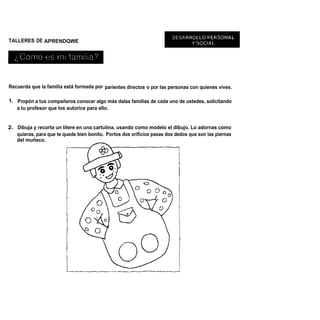 TALLERES DE APRENDQWE




Recuerda que la familia está formada por parientes directos o por las personas con quienes vives.

1. Propón a tus compañeros conocer algo más dalas familias de cada uno de ustedes, solicitando
   a tu profesor que los autorice para ello.


2. Dibuja y recorta un títere en una cartulina, usando como modelo el dibujo. Lo adornas como
   quieras, para que te quede bien bonito. Porlos dos orificios pasas dos dedos que son las piernas
   del muñeco.
 