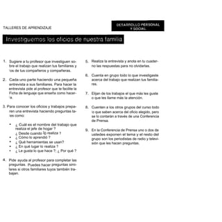TALLERES DE APRENDIZAJE




1. Sugiere a tu profesor que investiguen so-        5. Realiza la entrevista y anota en tu cuader-
   bre el trabajo que realizan tus familiares y        no las respuestas para no olvidarlas.
   l os de tus compañeros y compañeras.
                                                    6. Cuenta en grupo todo lo que investigaste
2. Cada uno parte haciendo una pequeña                 acerca del trabajo que realizan tus familia-
   entrevista a sus familiares. Para hacer la          res.
   entrevista pide al profesor que te facilite la
   Ficha de lenguaje que enseña como hacer-         7. Elijan de los trabajos el que más les guste
   l a.                                                o que les llame más la atención.

3. Para conocer los oficios y trabajos prepa-       8. Cuenten a los otros grupos del curso todo
    ren una entrevista haciendo preguntas ta-          l o que saben acerca del oficio elegido, pero
    l es como:                                         se lo contarán a través de una Conferencia
                                                       de Prensa.
    •   ¿ Cuál es el nombre del trabajo que
        realiza el jefe de hogar ?                  9. En la Conferencia de Prensa uno o dos de
        ¿ Desde cuando lo realiza ?                    ustedes exponen el tema y el resto del
    •   ¿ Cómo lo aprendió ?                           grupo son los periodistas de radio y televi-
    •   ¿ Qué herramientas se usan?                    sión que les hacen preguntas.
    •   ¿ En qué lugar lo realiza ?
    •   ¿ Le gusta lo que hace ?; ¿ Por qué ?

4. Pide ayuda al profesor para completar las
   preguntas. Puedes hacer preguntas simi-
   lares si otros familiares tuyos también tra-
   bajan.
 