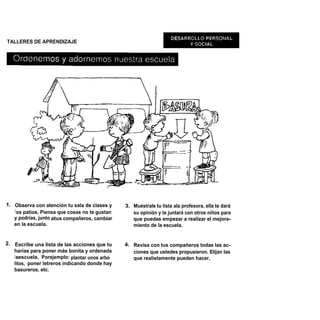 TALLERES DE APRENDIZAJE




1. Observa con atención tu sala de clases y     3. Muéstrale tu lista ala profesora, ella te dará
   l os patios. Piensa que cosas no te gustan      su opinión y te juntará con otros niños para
   y podrías, junto atus compañeros, cambiar       que puedas empezar a realizar el mejora-
   en la escuela.                                  miento de la escuela.


2. Escribe una lista de las acciones que tu     4. Revisa con tus compañeros todas las ac-
   harías para poner más bonita y ordenada         ciones que ustedes propusieron. Elijan las
   l aescuela. Porejemplo: plantar unos arbo       que realistamente pueden hacer.
   litos, poner letreros indicando donde hay
   basureros, etc.
 