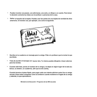 •    Puedes inventar una poesía, una adivinanza, una carta, un dibujo o un cuento. Para tomar
    l a decisión comenta tus ideas con el profesor o personas de tu casa.

•   Define el tamaño de la tarjeta. Puedes usar las partes de una tarjeta de navidad de años
    anteriores. O inventar una, por ejemplo, una como la siguiente:




•   Escribe en tu cuaderno un mensaje para tu amigo. Pide a tu profesor que te revise lo que
    escribiste.

•   Trata de escribir el mensaje con buena l etra. Tu mismo puedes dibujarla o hacer adornos
    para los bordes.

•   Cuando esté lista, pones el nombre de tu amigo y la dejas en algún lugar de la sala (su
    banco, su bolsón, un cuaderno). ¡Sin que se dé cuenta¡

    Cuando termine el plazo fijado, para jugar cada uno intenta adivinar quien fue su amigo
    secreto. Entre todos comparten como se sintieron cuando recibieron el regalo de su amigo
    y además, lo que aprendieron.


                   Ministerio de Educación • Programa de las 900 escuelas
 
