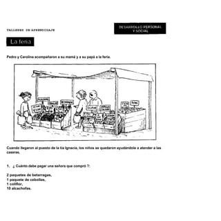 TALLERES DE APRENDIZAJE




Pedro y Carolina acompañaron a su mamá y a su papá a la feria.




Cuando llegaron al puesto de la tía Ignacia, los niños se quedaron ayudándole a atender a las
caseras.


1. ¿ Cuánto debe pagar una señora que compró ?:

2 paquetes de betarragas,
1 paquete de cebollas,
1 coliflor,
10 alcachofas.
 