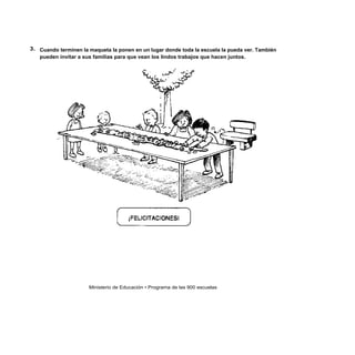3. Cuando terminen la maqueta la ponen en un lugar donde toda la escuela la pueda ver. También
   pueden invitar a sus familias para que vean los lindos trabajos que hacen juntos.




                      Ministerio de Educación • Programa de las 900 escuelas
 