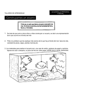 TALLERES DE APRENDIZAJE




1. Se trata de que junto a otros niños y niñas construyan un acuario, es decir una representación
   de lo que ocurre en el fondo del mar.


2. Pide a tu profesor que les explique más acerca de lo que hay al fondo del mar: tipos de vida,
   variedad de peces, algas, plantas marinas,etc.


3. Los materiales para realizar el acuario son: una caja de cartón, pedazos de papel y cartulina,
    lápices de color o témpera, un poco de hilo de coser,papel celofán azul o verde, piedrecitas.
 