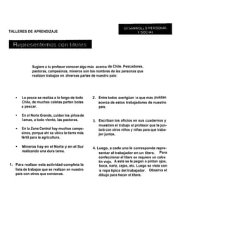TALLERES DE APRENDIZAJE




              Sugiere a tu profesor conocer algo más acerca de Chile. Pescadores,
              pastoras, campesinos, mineros son los nombres de las personas que
              realizan trabajos en diversas partes de nuestro país:




   •   La pesca se realiza a lo largo de todo     2. Entre todos averigüan l o que más puédan
       Chile, de muchas caletas parten botes         acerca de estos trabajadores de nuestro
       a pescar.                                     país.

   •   En el Norte Grande, cuidan los piños de
       ll amas, a todo viento, las pastoras.      3. Escriban los oficios en sus cuadernos y
                                                     muestren el trabajo al profesor que te jun-
   •   En la Zona Central hay muchos campe-          tará con otros niños y niñas para que traba-
       sinos, porque ahí se ubica la tierra más      jen juntos.
       fértil para la agricultura.

   •   Mineros hay en el Norte y en el Sur        4. Luego, a cada uno le corresponde repre-
       realizando una dura tarea.                     sentar al trabajador en un títere. Para
                                                      confeccionar el títere se requiere un calce
                                                      tín viejo. A este se le pegan o pintan ojos,
1. Para realizar esta actividad completa la           boca, nariz, cejas, etc. Luego se viste con
   lista de trabajos que se realizan en nuestro       la ropa típica del trabajador. Observa el
   país con otros que conozcas.                       dibujo para hecer el títere.
 