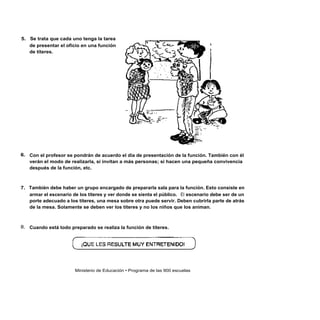 5. Se trata que cada uno tenga la tarea
   de presentar el oficio en una función
   de títeres.




6. Con el profesor se pondrán de acuerdo el día de presentación de la función. También con él
   verán el modo de realizarla, si invitan a más personas; si hacen una pequeña convivencia
   después de la función, etc.



7. También debe haber un grupo encargado de prepararla sala para la función. Esto consiste en
   armar el escenario de los títeres y ver donde se sienta el público. El escenario debe ser de un
   porte adecuado a los títeres, una mesa sobre otra puede servir. Deben cubrirla parte de atrás
   de la mesa. Solamente se deben ver los títeres y no los niños que los animan.



8. Cuando está todo preparado se realiza la función de títeres.




                       Ministerio de Educación • Programa de las 900 escuelas
 