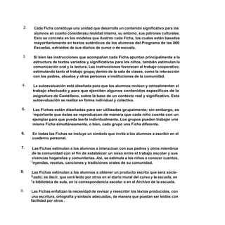 2.    Cada Ficha constituye una unidad que desarrolla un contenido significativo para los
       alumnos en cuanto considerasu realidad interna, su entorno, sus patrones culturales.
       Esto se concreta en los modelos que ilustran cada Ficha, los cuales están basados
       mayoritariamente en textos auténticos de los alumnos del Programa de las 900
       Escuelas, extraídos de sus diarios de curso o de escuela.

 3.    Si bien las instrucciones que acompañan cada Ficha apuntan principalmente a la
       estructura de textos variados y significativos para los niños, también estimulan la
       comunicación oral y la lectura. Las instrucciones favorecen el trabajo cooperativo,
       estimulando tanto el trabajo grupa¡ dentro de la sala de clases, como la interacción
       con los padres, abuelos y otras personas e instituciones de la comunidad.

 4.    La autoevaluación está diseñada para que los alumnos revisen y retroalimenten el
       trabajo efectuado y para que ejerciten algunos contenidos específicos de la
       asignatura de Castellano, sobre la base de un contexto real y significativo. Esta
       autoevaluación se realiza en forma individual y colectiva.

5.    Las Fichas están diseñadas para ser utilizadas grupalmente; sin embargo, es
      i mportante que éstas se reproduzcan de manera que cada niño cuente con un
      ejemplar para que pueda leerla individualmente. Los grupos pueden trabajar una
      misma Ficha simultáneamente, o bien, cada grupo una Ficha diferente.

6.    En todas las Fichas se incluye un símbolo que invita a los alumnos a escribir en el
      cuaderno personal.

7.     Las Fichas estimulan a los alumnos a interactuar con sus padres y otros miembros
      de la comunidad con el fin de establecer un nexo entre el trabajo escolar y sus
      vivencias hogareñas y comunitarias. Así, se estimula a los niños a conocer cuentos,
      l eyendas, recetas, canciones y tradiciones orales de su comunidad.

8.     Las Fichas estimulan a los alumnos a obtener un producto escrito que será socia-
      li zado; es decir, que será leído por otros en el diario mural del curso y la escuela, en
      l a biblioteca de aula, en la correspondencia escolar o en el Archivo de la escuela.

9.    Las Fichas enfatizan la necesidad de revisar y reescribir los textos producidos, con
      una escritura, ortografía y sintaxis adecuadas, de manera que puedan ser leídos con
      facilidad por otros .
 