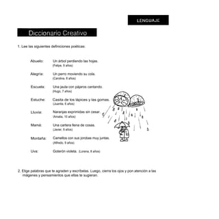 1. Lee las siguientes definiciones poéticas:



        Abuelo:       Un árbol perdiendo las hojas.
                      (Felipe, 9 años)

        Alegría:      Un perro moviendo su cola.
                      (Carolina, 8 años)

        Escuela:      Una jaula con pájaros cantando.
                      (Hugo, 7 años)

        Estuche:      Casita de los lápices y las gomas.
                      (Juanita, 6 años)

        Lluvia:       Naranjas exprimidas sin cesar.
                      (Amalia, 10 años)

        Mamá:         Una cartera llena de cosas.
                      (Javier, 9 años)

        Montaña:      Camellos con sus jorobas muy juntas.
                      (Alfredo, 9 años)

        Uva:          Goterón violeta. (Lorena, 8 años)




2. Elige palabras que te agraden y escríbelas. Luego, cierra los ojos y pon atención a las
   i mágenes y pensamientos que ellas te sugieran.
 