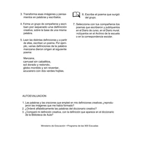 3. Transforma esas imágenes y pensa-                     6. Escribe el poema que surgió
   mientos en palabras y escríbelos.                        del grupo.

4. Forma un grupo de compañeros y escri-         7. Selecciona con tus compañeros los
   ban por separado una definición                  poemas que escribieron y publíquenlos
   creativa, sobre la base de una misma             en el Diario de curso, en el Diario mural;
   palabra.                                         i nclúyanlos en el Archivo de la escuela
                                                    o en la correspondencia escolar.
5. Lean las distintas definiciones y a partir
   de ellas, escriban un poema. Por ejem-
   plo, varias definiciones de la palabra
   manzana dieron origen al siguiente
   poema:

  Manzana,
  carrusel sin caballitos,
  sol dorado y redondo,
  globo mordido y sin reventar,
  azucarero con dos verdes hojitas.




 AUTOEVALUACION

 1. Las palabras y las oraciones que empleé en mis definiciones creativas ¿reprodu-
    jeron las imágenes que me había formado?
 2. ¿Ordené alfabéticamente las palabras del diccionario creativo?
 3. ¿Comparé mi definición creativa, con la definición que aparece en el diccionario
    de la Biblioteca de Aula?



                   Ministerio de Educación • Programa de las 900 Escuelas
 