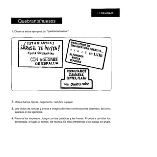 1. Observa estos ejemplos de "quebrantahuesos."




2.   Utiliza diarios, tijeras, pegamento, cartulina o papel.

3.   Lee títulos de noticias y avisos e imagina distintas combinaciones divertidas, tal como
     aparece en los ejemplos.

4. Recorta los impresos. Juega con las palabras y las frases. Prueba a cambiar los
   personajes, el lugar, el tiempo, los hechos. Es más entretenido si se trabaja en grupo.
 