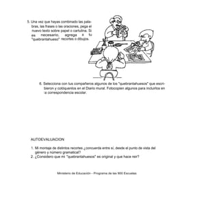 5. Una vez que hayas combinado las pala-
   bras, las frases o las oraciones, pega el
   nuevo texto sobre papel o cartulina. Si
   es     necesario,       agrega a tu
   "quebrantahueso" recortes o dibujos.




        6. Selecciona con tus compañeros algunos de los "quebrantahuesos" que escri-
           bieron y colóquenlos en el Diario mural. Fotocopien algunos para incluirlos en
           l a correspondencia escolar.




  AUTOEVALUACION

  1. Mi montaje de distintos recortes ¿concuerda entre sí, desde el punto de vista del
     género y número gramatical?
  2. ¿Considero que mi "quebrantahuesos" es original y que hace reir?



                    Ministerio de Educación - Programa de las 900 Escuelas
 