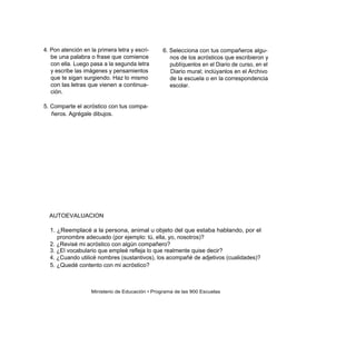 4. Pon atención en la primera letra y escri-    6. Selecciona con tus compañeros algu-
   be una palabra o frase que comience             nos de los acrósticos que escribieron y
   con ella. Luego pasa a la segunda letra         publíquenlos en el Diario de curso, en el
   y escribe las imágenes y pensamientos           Diario mural; inclúyanlos en el Archivo
   que te sigan surgiendo. Haz lo mismo            de la escuela o en la correspondencia
   con las letras que vienen a continua-           escolar.
   ción.

5. Comparte el acróstico con tus compa-
   ñeros. Agrégale dibujos.




  AUTOEVALUACION

  1. ¿Reemplacé a la persona, animal u objeto del que estaba hablando, por el
     pronombre adecuado (por ejemplo: tú, ella, yo, nosotros)?
  2. ¿Revisé mi acróstico con algún compañero?
  3. ¿El vocabulario que empleé refleja lo que realmente quise decir?
  4. ¿Cuando utilicé nombres (sustantivos), los acompañé de adjetivos (cualidades)?
  5. ¿Quedé contento con mi acróstico?



                   Ministerio de Educación • Programa de las 900 Escuelas
 