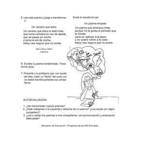 5. Lee este poema y juega a transformar-         Emita lo transformó así:
   l o:
                                                            Un pijama enojado
          Un canario que ladra                     Un pijama que amanece triste,
  Un canario que ladra si está triste,             porque no le gusta el peinado que
  que come cartulina en vez de alpiste,            te hiciste,
  que se pasea en coche                            parte en pathaes a la plaza
  y toma el sol de noche:                          y no quiere volver a la casa:
  estoy casi segura que no existe.                 estoy casi segura que no existe.

               María Elena Walsh
                   argentna




6. Escribe tu poema transformado. Trans-
forma otros.

7. Proponle a tu profesora que, con ayuda
   del ditto, creen un "librito" del curso con
   l os textos escritos portodos tus compa-
   ñeros.




  AUTOEVALUACION

  1. ¿He memorizado nuevos poemas?
  2. ¿Dejé márgenes a la izquierda y derecha de mi poema? ¿Los revisé con algún
     compañero?
  3. ¿Leí o recité mis poemas a mis compañeros, con pronunciación y entonación
     adecuadas?

                    Ministerio de Educación • Programa de las 900 Escuelas
 