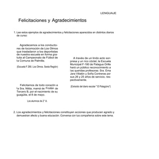 LENGUAJE


    Felicitaciones y Agradecimientos

1. Lee estos ejemplos de agradecimientos y felicitaciones aparecidos en distintos diarios
   de curso:


      Agradecemos a los conducto-
  res de locomoción de Los Olmos
  que trasladaron a los deportistas
  de nuestra escuela en forma gra-
  tuita al Campeonato de Fútbol de                    A través de un lindo acto sor-
  l a Comuna de Palmilla.                         presa y un rico cóctel, la Escuela
                                                  Municipal F-180 de Patagua Orilla
  (Escuela F 290. Los Olmos. Sexta Región)        hará un público reconocimiento a
                                                  l as queridas profesoras: Sra. Ema
                                                  Jara Vilialón y Sofía Contreras por
                                                  sus 26 y 25 años de servicio, res-
                                                  pectivamente.

      Felicitamos de todo corazón a               (Extraído del diario escolar " El Patagüino")
  l a Sra. Nilda, mamá de Froilán de
  Tercero B, por el nacimiento de su
  guagüita, el 8 de mayo.

            Los alumnos de 2° A.



2. Los agradecimientos y felicitaciones constituyen acciones que producen agrado y
   demuestran afecto y buena educación. Conversa con tus compañeros sobre este tema.
 