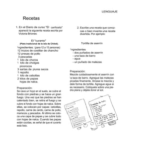 LENGUAJE

      Recetas
1. En el Diario de curso "El cariñosito"             2. Escribe una receta que conoz-
   apareció la siguiente receta escrita por             cas o bien inventa una receta
   Victoria Briones:                                    divertida. Por ejemplo:

               El "curanto"
   (Plato tradicional de la isla de Chiloé).            Tortilla de aserrín
 I ngredientes: (para 12 a 15 personas)
                                               I ngredientes
 12 trozos de costillar de chancho
 12 presas de pollo                               - dos puñados de aserrín
   3 pescadas                                     - una taza de barro
 1 kilo de choros                                 - agua
 1 kilo de cholgas                                - un puñado de malezas
    picorocos
 3 sartas de piures secos
 1 repollo                                     Preparación:
 1 kilo de cebollas                            Mezcle cuidadosamente el aserrín con
 2 kilos de papas                              l a taza de barro. Agregue las malezas
    hojas de nalca.                            picadas finamente. Amase la mezcla y
                                               dele forma de tortilla. Agregue agua si
Preparación:                                   es necesario. Colóquela sobre una pie-
Se cava un hoyo en el suelo, se cubre el       dra plana y déjela dorar al sol.
fondo con piedras y se hace un gran
fuego. Una vez que las piedras se han
calentado bien, se retira el fuego y se
cubre el fondo con hojas de nalca. Sobre
ellas, se colocan por capas: cebollas,
repollo, carne de cerdo, carne de pollo,
mariscos y pescados. Al último se colo-
ca una capa de papas y se cubre todo
con hojas de nalca. Cuando las papas
están cocidas, es señal de que el curanto
está listo.
 