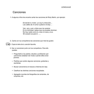 LENGUAJE


    Canciones
1. A algunos niños les encanta cantar las canciones de Ricky Martin, por ejemplo:


                    Enciende tu motor, yo soy tu dirección...
                    Las calles de mi amor quitaron el stop ...

                    Ven, ven y ven y dime que me quieres.
                    En la Intimidad, sabes que me puedes dominar.
                    No hay nadie como tú, eres mi cara y cruz.
                    Mi corazón es para ti. .....



2, Canta con tus compañeros las canciones que más les gusten.

3. Copia la letra de tu canción favorita.

4. Haz un cancionero junto con tus compañeros. Para ello
   puedes:

   • Preguntarle a los padres, abuelos y profesores qué
     canciones estaban de moda cuando ellos eran
     jóvenes.

   • Pedirles que canten algunas canciones; grabarlas y
     escribirlas.

   • Buscar cancioneros en kioscos o librerías de viejo.

   • Clasificar las distintas canciones recopiladas.

   • Agregarle recortes de fotografías de cantantes, de
     conjuntos, etc.
 