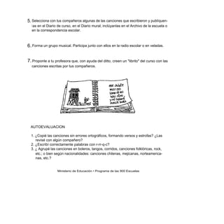 5. Selecciona con tus compañeros algunas de las canciones que escribieron y publíquen-
  l as en el Diario de curso, en el Diario mural; inclúyanlas en el Archivo de la escuela o
  en la correspondencia escolar.



6. Forma un grupo musical. Participa junto con ellos en la radio escolar o en veladas.


7. Proponle a tu profesora que, con ayuda del ditto, creen un "librito" del curso con las
  canciones escritas por tus compañeros.




  AUTOEVALUACION

  1. ¿Copié las canciones sin errores ortográficos, formando versos y estrofas? ¿Las
     revisé con algún compañero?
  2. ¿Escribí correctamente palabras con r-rr-q-c?
  3. ¿ Agrupé las canciones en boleros, tangos, corridos, canciones folklóricas, rock,
     etc.; o bien según nacionalidades: canciones chilenas, mejicanas, norteamerica-
     nas, etc.?


                   Ministerio de Educación • Programa de las 900 Escuelas
 