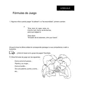 Fórmulas de Juego

1. Algunos niños cuando juegan "al pillarse" o a "las escondidas", primero cuentan:


                       r
                              "Ene, tono, tú; cape, nana, nú..
                              ti-za fa- tum- ba la, es-tis-tos-tus,
                              para que salgas tú.

                              Otros dicen:
                              "Al botón de la botonera, chin pun fuera".




Al que le toca la última sílaba le corresponde perseguir a sus compañeros o salir a
buscarlos.

            ¿Cómo lo hacen en tu grupo de juegos? Escríbelo.

3. Otras fórmulas de juego son las siguientes:
   /1                                           1


         Corre corre la huaraca...
         Pipirito y su mujer...
         Corre el anillo...
         Era una paloma, punto y coma...
         etc...
 
