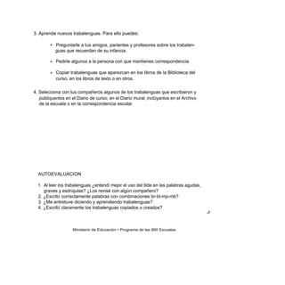 3. Aprende nuevos trabalenguas. Para ello puedes:

        • Preguntarle a tus amigos, parientes y profesores sobre los trabalen-
          guas que recuerdan de su infancia.

        • Pedirle algunos a la persona con que mantienes correspondencia.

        • Copiar trabalenguas que aparezcan en los libros de la Biblioteca del
          curso, en los libros de texto o en otros.

4. Selecciona con tus compañeros algunos de los trabalenguas que escribieron y
   publíquenlos en el Diario de curso; en el Diario mural; inclúyanlos en el Archivo
   de la escuela o en la correspondencia escolar.




  AUTOEVALUACION

  1. Al leer los trabalenguas ¿entendí mejor el uso del tilde en las palabras agudas,
     graves y esdrújulas? ¿Los revisé con algún compañero?
  2. ¿Escribí correctamente palabras con combinaciones br-bl-mp-mb?
  3. ¿Me entretuve diciendo y aprendiendo trabalenguas?
  4. ¿Escribí claramente los trabalenguas copiados o creados?
                                                                                        J



                    Ministerio de Educación • Programa de las 900 Escuelas
 