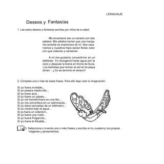 LENGUAJE


       Deseos y Fantasías
1. Lee estos deseos y fantasías escritos por niños de tu edad:


                           Me encantaría ser un canario con dos
                     pétalos. Mis pétalos harían que una marga-
                     rita amarilla se enamorara de mí. Nos casa
                     ríamos y nuestros hijos serian flores color
                     oro que volarían y cantarían.

                          A mi me gustaría convertirme en un
                     elefante. Yo recogería harta agua por la
                     nariz y después la tiraría en forma de lluvia.
                     Los bañistas que toman el sol en la playa
                     dirían: - ¿Ya se terminó el verano?



2. Completa una o más de estas frases. Para ello deja volar tu imaginación:

Si yo fuera invisible...
Si yo pesara medio kilo...
SI yo fuera azul...
Si yo fuera un zapato...
Si yo me transformara en una flor...
Si yo me convirtiera en un astronauta...
Si yo diera zancadas de un kilómetro...
Si yo viviera bajo el agua...
Si yo fuera un volant((n...
SI yo fuera una nube...
Si yo fuera Pulgarcito...
Si yo fuera el Alcalde...

      3. Selecciona o inventa una o más frases y escribe en tu cuaderno tus propias
         i mágenes y pensamientos.
 