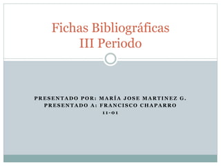 Fichas Bibliográficas 
III Periodo 
PRESENTADO POR: MARÍA JOSE MARTINEZ G. 
PRESENTADO A: FRANCISCO CHAPARRO 
11-01 
 