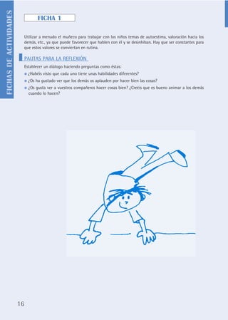 FICHAS DE ACTIVIDADES
                                      FICHA 1

                             Utilizar a menudo el muñeco para trabajar con los niños temas de autoestima, valoración hacia los
                             demás, etc., ya que puede favorecer que hablen con él y se desinhiban. Hay que ser constantes para
                             que estos valores se conviertan en rutina.

                             PAUTAS PARA LA REFLEXIÓN
                             Establecer un diálogo haciendo preguntas como éstas:
                             ●   ¿Habéis visto que cada uno tiene unas habilidades diferentes?
                             ●   ¿Os ha gustado ver que los demás os aplauden por hacer bien las cosas?
                             ●   ¿Os gusta ver a vuestros compañeros hacer cosas bien? ¿Creéis que es bueno animar a los demás
                                 cuando lo hacen?




                        16
 