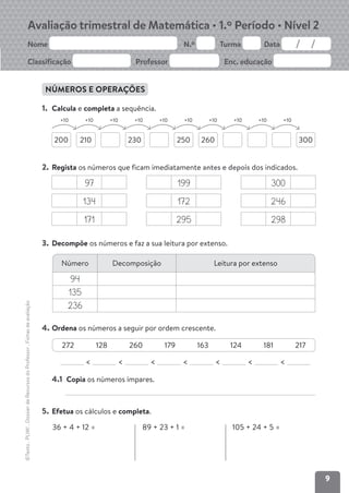 9
Avaliação trimestral de Matemática • 1.º Período • Nível 2
Nome N.º Turma Data
Classificação Professor Enc. educação
©Texto
.
PLIM!
.
Dossier
de
Recursos
do
Professor
.
Fichas
de
avaliação
NÚMEROS E OPERAÇÕES
1. Calcula e completa a sequência.
200 230
210 260 300
250
+10 +10 +10 +10 +10 +10 +10 +10 +10 +10
2. Regista os números que ficam imediatamente antes e depois dos indicados.
97 199 300
134 172 246
171 295 298
3. Decompõe os números e faz a sua leitura por extenso.
4. Ordena os números a seguir por ordem crescente.
< < < < < < <
4.1 Copia os números ímpares.
5. Efetua os cálculos e completa.
Número Decomposição Leitura por extenso
94
135
236
272 128 260 179 163 124 181 217
36 + 4 + 12 = 89 + 23 + 1 = 105 + 24 + 5 =
 