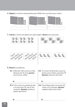10
6. Regista os números representados pelo MAB e faz a sua leitura por ordens.
– – –
7. Calcula o número de objetos em cada imagem. Mostra como pensaste.
8. Resolve os problemas.
8.1 A Rita tem 148 cromos e a mãe
ofereceu-lhe 31. Com quantos
cromos ficou a Rita?
R:
8.2 O Ivo tem 36 berlindes e quer ter
tantos como o Paulo, que já tem 79.
Quantos ainda tem de juntar?
R:
8.3 A Eva contou as canetas da sala
e viu que eram 78, mas 15 não
escrevem. Quantas canetas se
podem aproveitar?
R:
8.4 Numa festa estão numa mesa 36
rissóis e 23 croquetes. Quantos
salgados estão nessa mesa?
R:
 