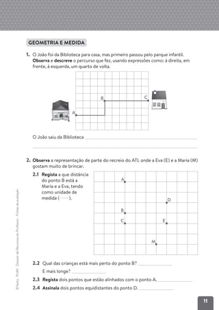 11
©Texto
.
PLIM!
.
Dossier
de
Recursos
do
Professor
.
Fichas
de
avaliação
GEOMETRIA E MEDIDA
1. O João foi da Biblioteca para casa, mas primeiro passou pelo parque infantil.
Observa e descreve o percurso que fez, usando expressões como: à direita, em
frente, à esquerda, um quarto de volta.
O João saiu da Biblioteca
2. Observa a representação de parte do recreio do ATL onde a Eva (E) e a Maria (M)
gostam muito de brincar.
2.2 Qual das crianças está mais perto do ponto B?
E mais longe?
2.3 Regista dois pontos que estão alinhados com o ponto A.
2.4 Assinala dois pontos equidistantes do ponto D.
A
C E
M
B
D
2.1 Regista a que distância
do ponto B está a
Maria e a Eva, tendo
como unidade de
medida ( ).
B
A
C
 