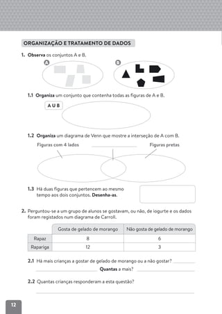 12
ORGANIZAÇÃO E TRATAMENTO DE DADOS
1. Observa os conjuntos A e B.
1.1 Organiza um conjunto que contenha todas as figuras de A e B.
1.2 Organiza um diagrama de Venn que mostre a interseção de A com B.
Figuras com 4 lados Figuras pretas
1.3 Há duas figuras que pertencem ao mesmo
tempo aos dois conjuntos. Desenha-as.
2. Perguntou-se a um grupo de alunos se gostavam, ou não, de iogurte e os dados
foram registados num diagrama de Carroll.
2.1 Há mais crianças a gostar de gelado de morango ou a não gostar?
Quantas a mais?
2.2 Quantas crianças responderam a esta questão?
Gosta de gelado de morango Não gosta de gelado de morango
Rapaz 8 6
Rapariga 12 3
B
A
A U B
 