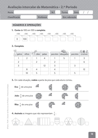 13
Avaliação intercalar de Matemática • 2.º Período
Nome N.º Turma Data
Classificação Professor Enc. educação
©Texto
.
PLIM!
.
Dossier
de
Recursos
do
Professor
.
Fichas
de
avaliação
NÚMEROS E OPERAÇÕES
1. Conta de 100 em 100 e completa.
0 100
+100
+100
+100
+100
+100
+100
+100
+100
2. Completa.
3. Em cada situação, rodeia a parte da piza que cada aluno comeu.
4. Assinala as imagens que não representam 1
5
.
gatos olhos
1 2
2
3
8
10
cães patas
1 4
2
12
4
5
c pacotes rebuçados
1 5
2
3
4
5
pacotes cromos
1 3
6
3
12
5
Eva: 1
2
de uma piza
João: 3
4
de uma piza
Rita: 1
4
de uma piza
 