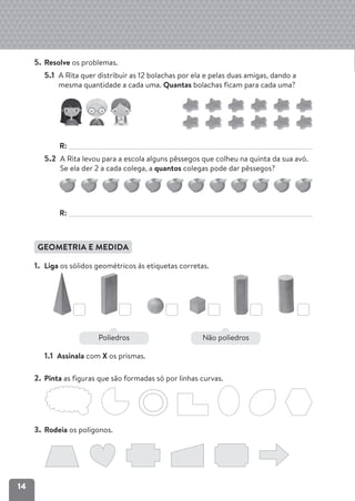 14
5. Resolve os problemas.
5.1 A Rita quer distribuir as 12 bolachas por ela e pelas duas amigas, dando a
mesma quantidade a cada uma. Quantas bolachas ficam para cada uma?
R:
5.2 A Rita levou para a escola alguns pêssegos que colheu na quinta da sua avó.
Se ela der 2 a cada colega, a quantos colegas pode dar pêssegos?
R:
GEOMETRIA E MEDIDA
1. Liga os sólidos geométricos às etiquetas corretas.
1.1 Assinala com X os prismas.
2. Pinta as figuras que são formadas só por linhas curvas.
3. Rodeia os polígonos.
Poliedros Não poliedros
 