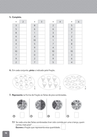 16
5. Completa.
× 2 × 3 × 4 × 6
3 8 2 5
5 6 6 0
8 1 3 7
6 4 8 2
0 10 1 9
4 5 7 8
1 9 4 1
10 3 10 10
7 0 0 3
9 2 9 6
2 7 5 4
6. Em cada conjunto, pinta o indicado pela fração.
7. Representa na forma de fração as fatias de piza sombreadas.
A B C D
7.1 Se cada uma das fatias sombreadas tiver sido comida por uma criança, quem
comeu mais piza?
Escreve a fração que representa essa quantidade.
1
5
1
2
1
4
 