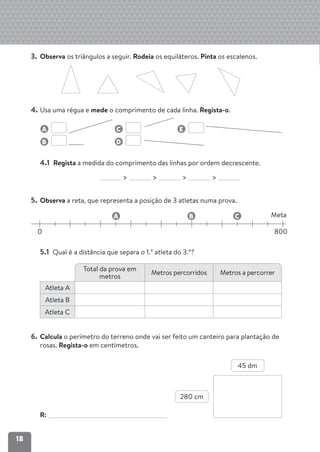 18
3. Observa os triângulos a seguir. Rodeia os equiláteros. Pinta os escalenos.
4. Usa uma régua e mede o comprimento de cada linha. Regista-o.
4.1 Regista a medida do comprimento das linhas por ordem decrescente.
> > > >
5. Observa a reta, que representa a posição de 3 atletas numa prova.
0 800
Meta
A B C
5.1 Qual é a distância que separa o 1.º atleta do 3.º?
6. Calcula o perímetro do terreno onde vai ser feito um canteiro para plantação de
rosas. Regista-o em centímetros.
R:
B D
A C E
Total da prova em
metros
Metros percorridos Metros a percorrer
Atleta A
Atleta B
Atleta C
280 cm
45 dm
 