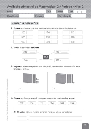 19
Avaliação trimestral de Matemática • 2.º Período • Nível 2
Nome N.º Turma Data
Classificação Professor Enc. educação
©Texto
.
PLIM!
.
Dossier
de
Recursos
do
Professor
.
Fichas
de
avaliação
NÚMEROS E OPERAÇÕES
1. Escreve os números que vêm imediatamente antes e depois dos indicados.
200 150 210
300 240 320
400 320 430
2. Efetua os cálculos e completa.
3. Regista os números representados pelo MAB, decompõe os números e faz a sua
leitura por ordens.
– –
4. Escreve os números a seguir por ordem crescente. Usa o sinal de > ou <.
4.1 Regista o número maior e o menor. Faz a sua leitura por extenso.
–
–
200
300 – 100 +
150 + 250 –
372 216 131 184 389 265
 