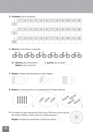 20
1
5
1
3
1
4
5. Completa com os produtos.
× 1 2 3 4 5 6 7 8 9 10 11 12
2
× 1 2 3 4 5 6 7 8 9 10 11 12
5
× 1 2 3 4 5 6 7 8 9 10 11 12
10
6. Observa as bicicletas e responde.
6.1 Quantas são as bicicletas? E quantas são as rodas?
Regista o teu raciocínio.
7. Regista a fração representada em cada imagem.
8. Rodeia em cada conjunto o correspondente à fração indicada.
9. A imagem ao lado representa o bolo que a Rita levou para a escola.
Ela comeu 2 fatias, a Inês comeu 3 e a Maria comeu 1.
Regista a fração que representa a parte que sobrou.
 