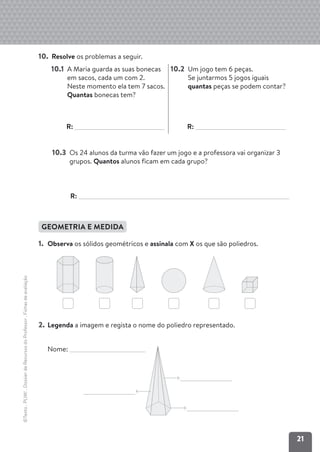 21
©Texto
.
PLIM!
.
Dossier
de
Recursos
do
Professor
.
Fichas
de
avaliação
10. Resolve os problemas a seguir.
10.1 A Maria guarda as suas bonecas
em sacos, cada um com 2.
Neste momento ela tem 7 sacos.
Quantas bonecas tem?
R:
10.2 Um jogo tem 6 peças.
Se juntarmos 5 jogos iguais
quantas peças se podem contar?
R:
10.3 Os 24 alunos da turma vão fazer um jogo e a professora vai organizar 3
grupos. Quantos alunos ficam em cada grupo?
R:
GEOMETRIA E MEDIDA
1. Observa os sólidos geométricos e assinala com X os que são poliedros.
2. Legenda a imagem e regista o nome do poliedro representado.
Nome:
 