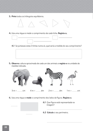 22
3. Pinta todos os triângulos equiláteros.
4. Usa uma régua e mede o comprimento de cada linha. Regista-o.
4.1 Se juntasses estas 3 linhas numa só, qual seria a medida do seu comprimento?
5. Observa a altura aproximada de cada um dos animais e regista-a na unidade de
medida indicada.
6. Usa uma régua e mede o comprimento dos lados da figura. Regista-o.
3 m = cm 4 m = dm 2 m = dm 1 m = cm
6.1 Que figura está representada na
imagem?
6.2 Calcula o seu perímetro.
 