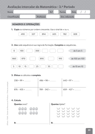 23
Avaliação intercalar de Matemática • 3.º Período
Nome N.º Turma Data
Classificação Professor Enc. educação
NÚMEROS E OPERAÇÕES
1. Copia os números por ordem crescente. Usa o sinal de > ou <.
2. Une cada sequência à sua regra de formação. Completa as sequências.
3. Efetua os cálculos e completa.
238 + 99 = 486 + 98 = 642 + 97 =
876 – 435 = 789 – 342 = 659 – 427 =
4. Calcula.
Quantos ovos?
R:
Quantas tijelas?
R:
490 327 894 605 782 828
©Texto
.
PLIM!
.
Dossier
de
Recursos
do
Professor
.
Fichas
de
avaliação
de 5 em 5
0 100 300
de 100 em 100
de 10 em 10
860 870 890 910
5 10 15 25 35
 