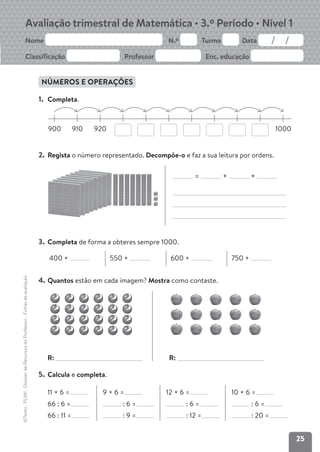 25
Avaliação trimestral de Matemática • 3.º Período • Nível 1
Nome N.º Turma Data
Classificação Professor Enc. educação
©Texto
.
PLIM!
.
Dossier
de
Recursos
do
Professor
.
Fichas
de
avaliação
NÚMEROS E OPERAÇÕES
1. Completa.
900 910 920 1000
2. Regista o número representado. Decompõe-o e faz a sua leitura por ordens.
= + +
3. Completa de forma a obteres sempre 1000.
400 + 550 + 600 + 750 +
4. Quantos estão em cada imagem? Mostra como contaste.
5. Calcula e completa.
11 × 6 =
66 : 6 =
66 : 11 =
9 × 6 =
: 6 =
: 9 =
12 × 6 =
: 6 =
: 12 =
10 × 6 =
: 6 =
: 20 =
R: R:
 