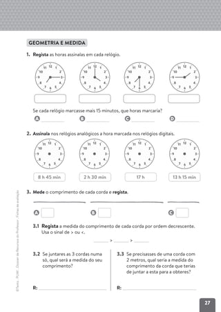 27
©Texto
.
PLIM!
.
Dossier
de
Recursos
do
Professor
.
Fichas
de
avaliação
GEOMETRIA E MEDIDA
1. Regista as horas assinalas em cada relógio.
Se cada relógio marcasse mais 15 minutos, que horas marcaria?
A B C D
2. Assinala nos relógios analógicos a hora marcada nos relógios digitais.
3. Mede o comprimento de cada corda e regista.
3.1 Regista a medida do comprimento de cada corda por ordem decrescente.
Usa o sinal de > ou <.
> >
3.2 Se juntares as 3 cordas numa
só, qual será a medida do seu
comprimento?
R:
3.3 Se precisasses de uma corda com
2 metros, qual seria a medida do
comprimento da corda que terias
de juntar a esta para a obteres?
R:
12 1
2
10
11
3
9
4
8
5
6
7
12 1
2
10
11
3
9
4
8
5
6
7
12 1
2
10
11
3
9
4
8
5
6
7
12 1
2
10
11
3
9
4
8
5
6
7
12 1
2
10
11
3
9
4
8
5
6
7
12 1
2
10
11
3
9
4
8
5
6
7
12 1
2
10
11
3
9
4
8
5
6
7
12 1
2
10
11
3
9
4
8
5
6
7
8 h 45 min 2 h 30 min 13 h 15 min
17 h
A B C
 