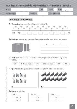 29
Avaliação trimestral de Matemática • 3.º Período • Nível 2
Nome N.º Turma Data
Classificação Professor Enc. educação
©Texto
.
PLIM!
.
Dossier
de
Recursos
do
Professor
.
Fichas
de
avaliação
NÚMEROS E OPERAÇÕES
1. Completa a reta numérica adicionando sempre 10.
400 410 500
+10 +10 +10 +10 +10 +10 +10 +10 +10 +10
2. Regista o número representado. Decompõe-no e faz a sua leitura por ordens.
= + +
3. Pinta da mesma cor os dois cartões em que aparecem os números cuja soma
é 500.
100 250 200 450 400 300 250 50
4. Quantos objetos iguais contas em cada situação? Mostra como contaste.
5. Efetua os cálculos.
4 × 6 =
: 6 = 4
: 4 = 6
8 × 4 =
: 8 =
: 4 =
3 × 5 =
: 3 =
: 5 =
R: R:
 