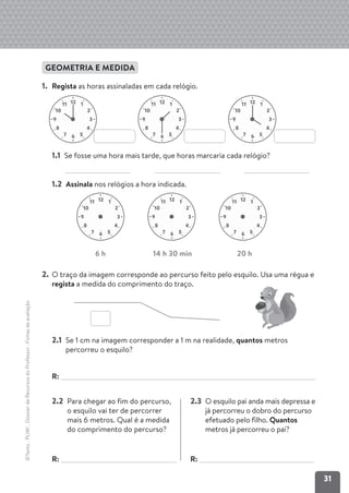 31
©Texto
.
PLIM!
.
Dossier
de
Recursos
do
Professor
.
Fichas
de
avaliação
GEOMETRIA E MEDIDA
1. Regista as horas assinaladas em cada relógio.
1.1 Se fosse uma hora mais tarde, que horas marcaria cada relógio?
1.2 Assinala nos relógios a hora indicada.
2. O traço da imagem corresponde ao percurso feito pelo esquilo. Usa uma régua e
regista a medida do comprimento do traço.
2.1 Se 1 cm na imagem corresponder a 1 m na realidade, quantos metros
percorreu o esquilo?
R:
2.2 Para chegar ao fim do percurso,
o esquilo vai ter de percorrer
mais 6 metros. Qual é a medida
do comprimento do percurso?
R:
2.3 O esquilo pai anda mais depressa e
já percorreu o dobro do percurso
efetuado pelo filho. Quantos
metros já percorreu o pai?
R:
12 1
2
10
11
3
9
4
8
5
6
7
12 1
2
10
11
3
9
4
8
5
6
7
12 1
2
10
11
3
9
4
8
5
6
7
12 1
2
10
11
3
9
4
8
5
6
7
12 1
2
10
11
3
9
4
8
5
6
7
12 1
2
10
11
3
9
4
8
5
6
7
6 h 14 h 30 min 20 h
 