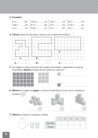 32
3. Completa.
4 m = dm
5 dm = cm
2 m = cm
10 dm = cm
8 m = dm
2 dm = cm
7 dm = cm
4 m = cm
2 m = dm
8 m = cm
6 dm = cm
4 m = cm
4. Calcula a área de cada figura, tendo como unidade de medida o .
C
A B
5. As imagens a seguir mostram dois quadros de azulejos, organizados na aula de
Expressões. Quantos azulejos foram usados em cada um?
6. Observa as imagens e regista o volume de cada figura, tendo como unidade de
medida o .
7. Observa a imagem e completa a tabela.
1 2 3 4 5
Garrafas
Copos
=
A = B = C =
 