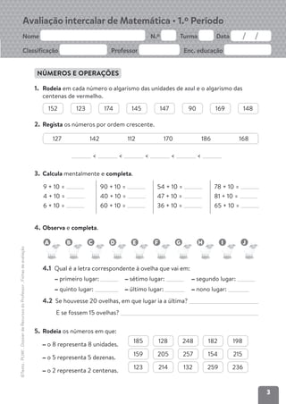 3
Avaliação intercalar de Matemática • 1.º Período
Nome N.º Turma Data
Classificação Professor Enc. educação
©Texto
.
PLIM!
.
Dossier
de
Recursos
do
Professor
.
Fichas
de
avaliação
NÚMEROS E OPERAÇÕES
1. Rodeia em cada número o algarismo das unidades de azul e o algarismo das
centenas de vermelho.
2. Regista os números por ordem crescente.
< < < < <
3. Calcula mentalmente e completa.
9 + 10 =
4 + 10 =
6 + 10 =
90 + 10 =
40 + 10 =
60 + 10 =
54 + 10 =
47 + 10 =
36 + 10 =
78 + 10 =
81 + 10 =
65 + 10 =
4. Observa e completa.
4.1 Qual é a letra correspondente à ovelha que vai em:
primeiro lugar: sétimo lugar: segundo lugar:
quinto lugar: último lugar: nono lugar:
4.2 Se houvesse 20 ovelhas, em que lugar ia a última?
E se fossem 15 ovelhas?
5. Rodeia os números em que:
o 8 representa 8 unidades.
185 128 248 182 198
o 5 representa 5 dezenas.
159 205 257 154 215
o 2 representa 2 centenas.
123 214 132 259 236
152 123 174 145 147 90 169 148
127 142 112 170 186 168
A B C D E F G H I J
 