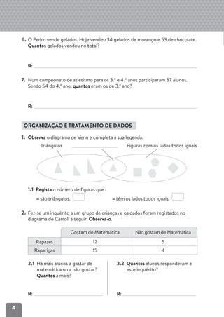 4
6. O Pedro vende gelados. Hoje vendeu 34 gelados de morango e 53 de chocolate.
Quantos gelados vendeu no total?
R:
7. Num campeonato de atletismo para os 3.º e 4.º anos participaram 87 alunos.
Sendo 54 do 4.º ano, quantos eram os de 3.º ano?
R:
ORGANIZAÇÃO E TRATAMENTO DE DADOS
1. Observa o diagrama de Venn e completa a sua legenda.
Triângulos Figuras com os lados todos iguais
1.1 Regista o número de figuras que :
são triângulos. têm os lados todos iguais.
2. Fez-se um inquérito a um grupo de crianças e os dados foram registados no
diagrama de Carroll a seguir. Observa-o.
2.1 Há mais alunos a gostar de
matemática ou a não gostar?
Quantos a mais?
R:
2.2 Quantos alunos responderam a
este inquérito?
R:
Gostam de Matemática Não gostam de Matemática
Rapazes 12 5
Raparigas 15 4
 