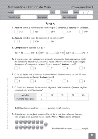 49
©Texto
.
PLIM!
.
Dossier
de
Recursos
do
Professor
.
Matemática
.
Provas-modelo
Matemática e Estudo do Meio
Nome N.º Turma Data
Classificação Professor Enc. educação
Prova-modelo 1
Parte A
1. Assinala com X o número que é formado por 9 centenas, 3 dezenas e 4 unidades.
943 439 394 934 949
2. Assinala com X o valor do algarismo 5 no número 759.
5 500 50
3. Completa com os sinais <, > ou =.
354 + 46 310 + 63 789 – 90 689 + 10 578 + 98 678 – 1
4. O monstro das três cabeças tem um poder engraçado. Cada vez que um herói
lhe corta uma das cabeças, nascem 2 novas. O herói cortou-lhe duas cabeças
de seguida. Com quantas cabeças ficou o monstro? Assinala com X.
6 4 5 8 7
5. O tio do Pedro tem o triplo da idade do Pedro. Sabendo que o tio tem 27 anos,
quantos anos tem o Pedro? Assinala com X.
7 4 5 8 9
6. O David está a ler um livro e lê duas páginas a cada 5 minutos. Quantas páginas
conseguirá ler em 25 minutos?
R: O David conseguirá ler páginas em 25 minutos.
7. A Marta tem as maçãs da imagem. Ela vai dar 4 maçãs a cada uma das suas
três amigas. Com quantas maçãs ficará a Marta? Mostra como pensaste.
R: A Marta ficará com maçãs.
Minutos 5 10 15 20 25
Número de páginas 2
 