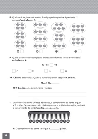 50
8. Qual das situações mostra como 3 amigos podem partilhar igualmente 12
queques? Assinala com X.
A B C D
9. Qual é o número que completa a expressão de forma a torná-la verdadeira?
Assinala com X.
15 + 8 = + 15
7 8 15 23
10. Observa a sequência. Qual é o número que vem a seguir? Completa.
16, 22, 28,
10.1 Explica como descobriste a resposta.
11. Usando botões como unidade de medida, o comprimento do pente é igual
a 12 botões. Se usarmos o palito da imagem como unidade de medida, qual será
o comprimento do pente? Mostra como pensaste.
R: O comprimento do pente será igual a palitos.
 